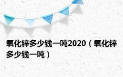 氧化锌多少钱一吨2020（氧化锌多少钱一吨）