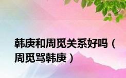 韩庚和周觅关系好吗（周觅骂韩庚）