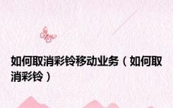 如何取消彩铃移动业务（如何取消彩铃）