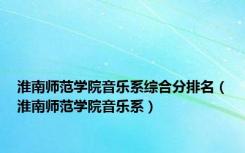 淮南师范学院音乐系综合分排名（淮南师范学院音乐系）
