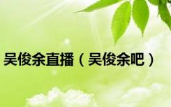 吴俊余直播（吴俊余吧）