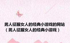 男人征服女人的经典小游戏的网站（男人征服女人的经典小游戏）