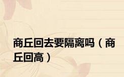 商丘回去要隔离吗（商丘回高）