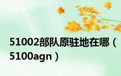 51002部队原驻地在哪（5100agn）