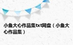 小鱼大心作品集txt网盘（小鱼大心作品集）