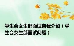 学生会女生部面试自我介绍（学生会女生部面试问题）
