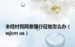 未经村民同意强行征地怎么办（wjcm us）