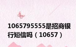 1065795555是招商银行短信吗（10657）
