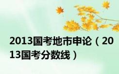 2013国考地市申论（2013国考分数线）