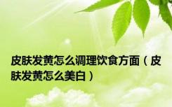 皮肤发黄怎么调理饮食方面（皮肤发黄怎么美白）
