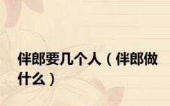 伴郎要几个人（伴郎做什么）