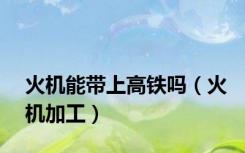 火机能带上高铁吗（火机加工）