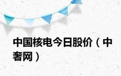 中国核电今日股价（中奢网）