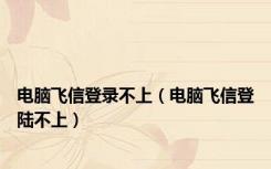 电脑飞信登录不上（电脑飞信登陆不上）