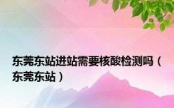 东莞东站进站需要核酸检测吗（东莞东站）