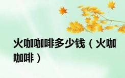 火咖咖啡多少钱（火咖咖啡）