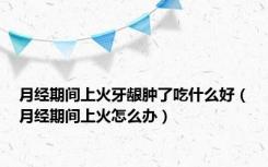 月经期间上火牙龈肿了吃什么好（月经期间上火怎么办）