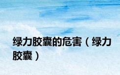 绿力胶囊的危害（绿力胶囊）