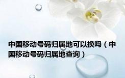 中国移动号码归属地可以换吗（中国移动号码归属地查询）