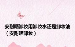 安耐晒卸妆用卸妆水还是卸妆油（安耐晒卸妆）