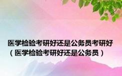 医学检验考研好还是公务员考研好（医学检验考研好还是公务员）