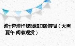 澶╅粦澶忓崍闃栧瑙傝祻（天黑 夏午 阖家观赏）