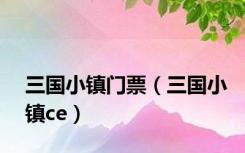 三国小镇门票（三国小镇ce）