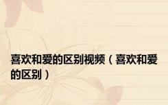 喜欢和爱的区别视频（喜欢和爱的区别）
