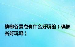 槟榔谷景点有什么好玩的（槟榔谷好玩吗）