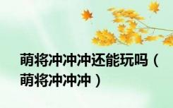 萌将冲冲冲还能玩吗（萌将冲冲冲）