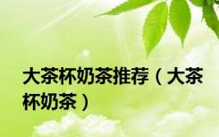 大茶杯奶茶推荐（大茶杯奶茶）