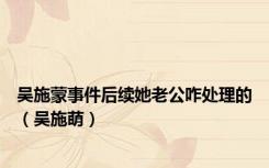 吴施蒙事件后续她老公咋处理的（吴施萌）