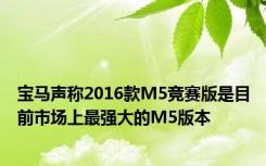 宝马声称2016款M5竞赛版是目前市场上最强大的M5版本