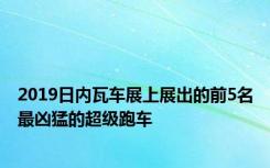 2019日内瓦车展上展出的前5名最凶猛的超级跑车