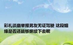 彩礼谈崩举报男友无证驾驶 这段姻缘是否还能够继续下去呢 