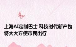 上海AI定制巴士 科技时代新产物将大大方便市民出行 