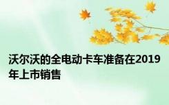 沃尔沃的全电动卡车准备在2019年上市销售
