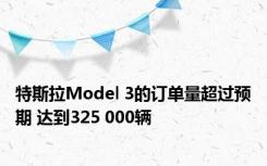 特斯拉Model 3的订单量超过预期 达到325 000辆