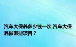 汽车大保养多少钱一次 汽车大保养做哪些项目？