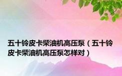五十铃皮卡柴油机高压泵（五十铃皮卡柴油机高压泵怎样对）