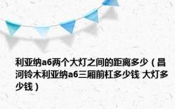 利亚纳a6两个大灯之间的距离多少（昌河铃木利亚纳a6三厢前杠多少钱 大灯多少钱）