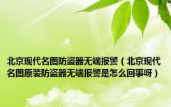 北京现代名图防盗器无端报警（北京现代名图原装防盗器无端报警是怎么回事呀）