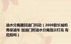 油水分离器回油门抖动（2008款长城哈弗柴油车 加油门时油水分离指示灯亮 有危险吗）