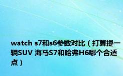 watch s7和s6参数对比（打算提一辆SUV 海马S7和哈弗H6哪个合适点）