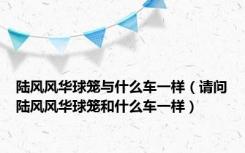 陆风风华球笼与什么车一样（请问陆风风华球笼和什么车一样）