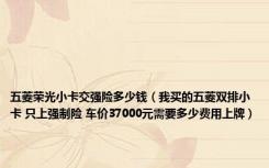 五菱荣光小卡交强险多少钱（我买的五菱双排小卡 只上强制险 车价37000元需要多少费用上牌）