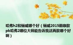 哈弗h2和骊威哪个好（骊威2015酷咖款pk哈弗2哪位大师能告诉我这两款哪个好啊）