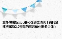 金杯阁瑞斯三元催化在哪里清洗（请问金杯格瑞斯2.0排量的三元催化器多少钱）