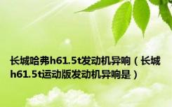 长城哈弗h61.5t发动机异响（长城h61.5t运动版发动机异响是）