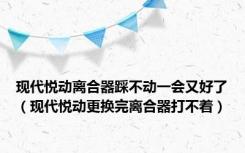 现代悦动离合器踩不动一会又好了（现代悦动更换完离合器打不着）